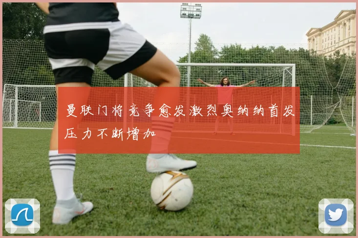 曼联门将竞争愈发激烈奥纳纳首发压力不断增加